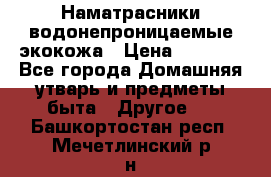 Наматрасники водонепроницаемые экокожа › Цена ­ 1 602 - Все города Домашняя утварь и предметы быта » Другое   . Башкортостан респ.,Мечетлинский р-н